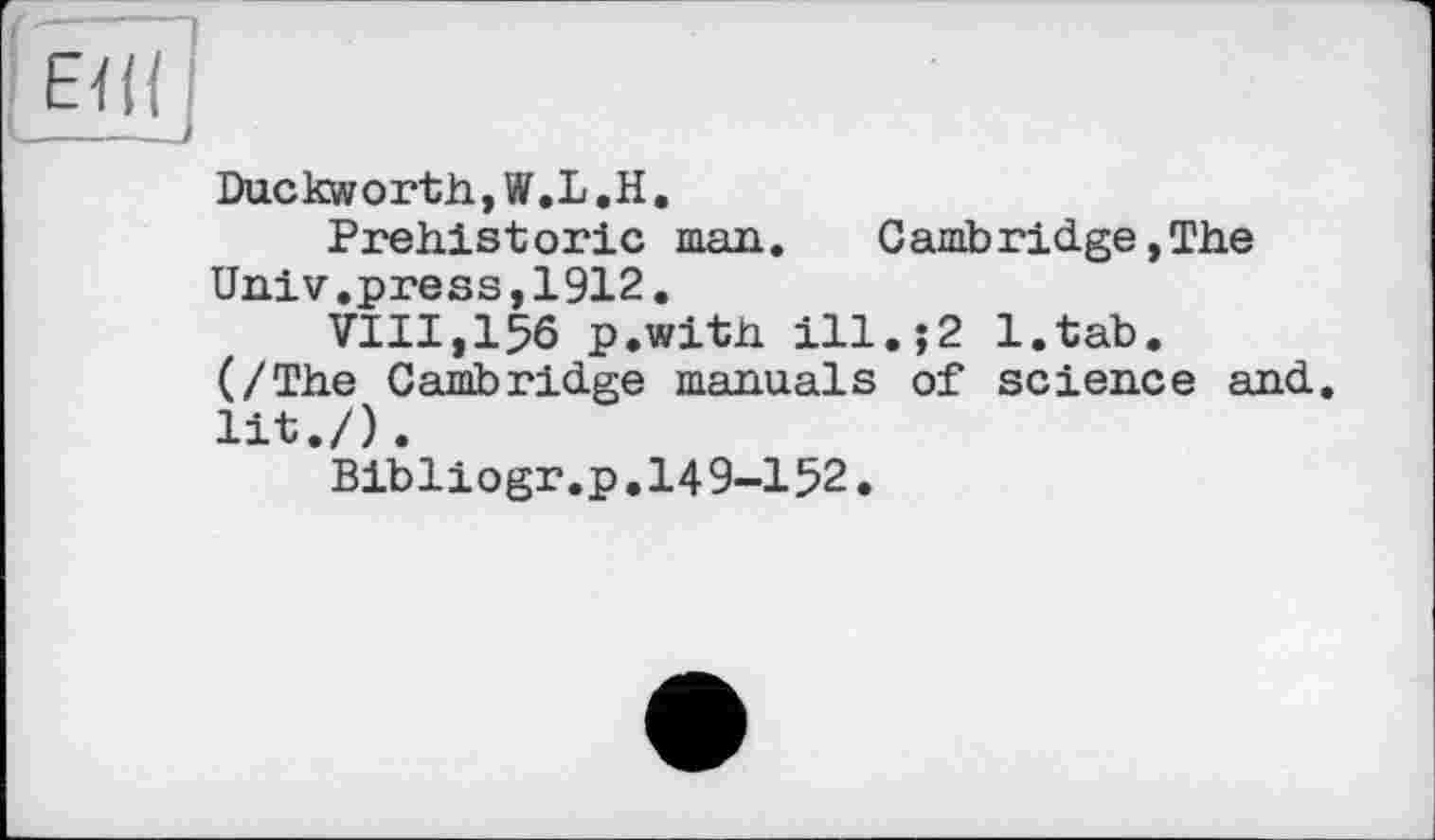 ﻿Duckworth,W.L.H.
Prehistoric man.	Cambridge,The
Univ.press,1912.
VIII,156 p.with ill.j2 l.tab.
(/The Cambridge manuals of science and. lit./).
Bibliogr.p.149-152.